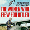 The Women Who Flew for Hitler: The True Story of Hitler's Valkyries