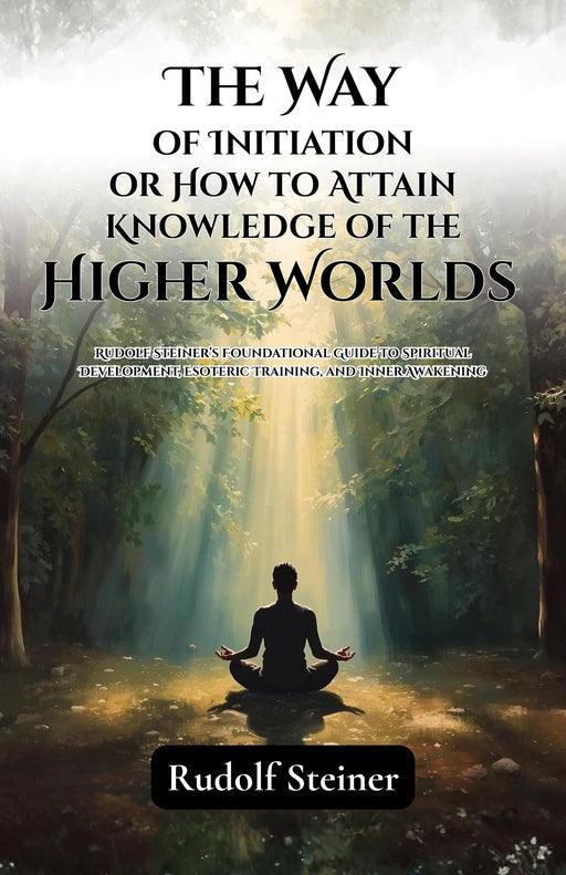 The Way Of Initiation Or How To Attain Knowledge Of The Higher Worlds : Rudolf Steiner’S Foundational Guide To Spiritual Development, Esoteric ... Awakening (Rudolf Steiner'S Esoteric Works)